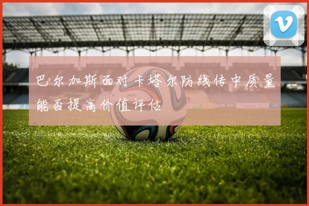 巴尔加斯面对卡塔尔防线传中质量能否提高价值评估