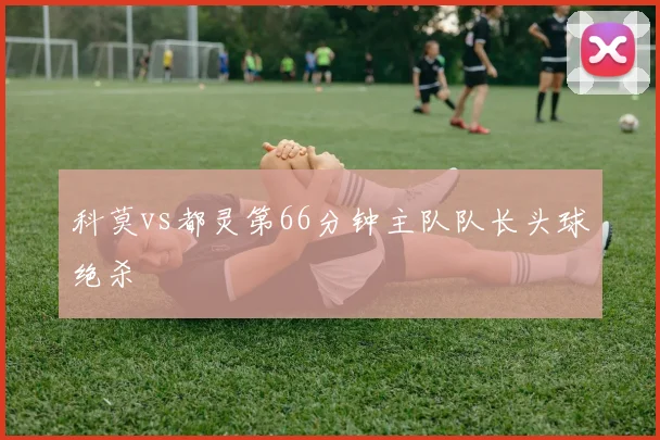 科莫vs都灵第66分钟主队队长头球绝杀