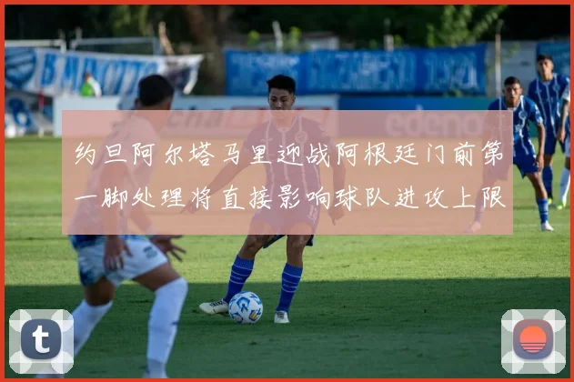 约旦阿尔塔马里迎战阿根廷门前第一脚处理将直接影响球队进攻上限