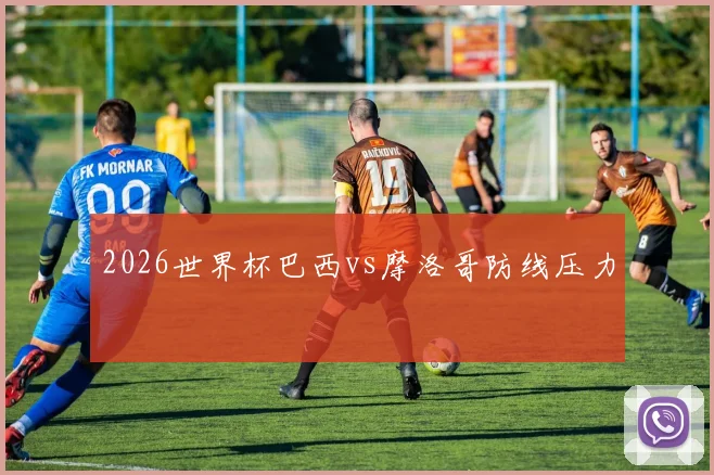 2026世界杯巴西vs摩洛哥防线压力