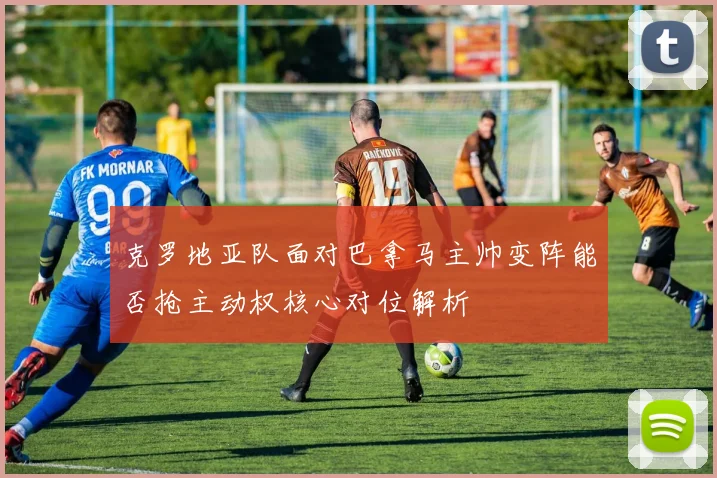 克罗地亚队面对巴拿马主帅变阵能否抢主动权核心对位解析
