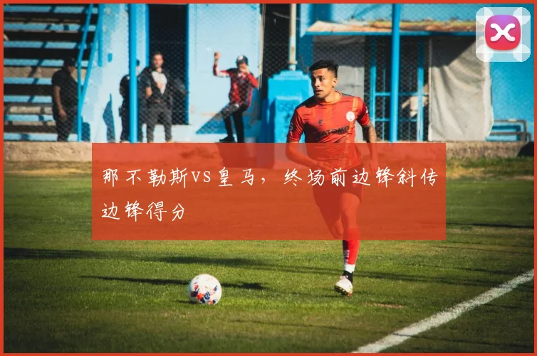 那不勒斯vs皇马,终场前边锋斜传边锋得分
