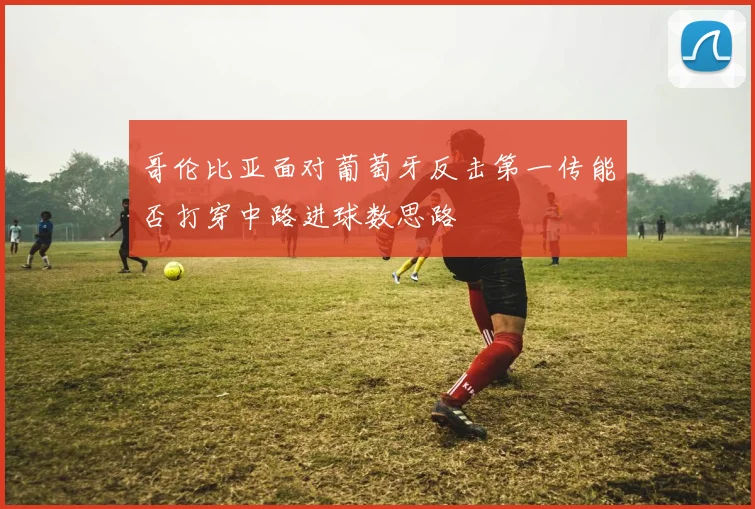 哥伦比亚面对葡萄牙反击第一传能否打穿中路进球数思路