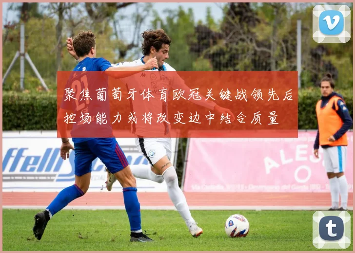 聚焦葡萄牙体育欧冠关键战领先后控场能力或将改变边中结合质量
