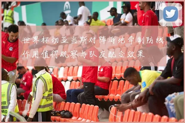世界杯切亚当斯对阵海地牵制防线作用值得观察与队友配合效果